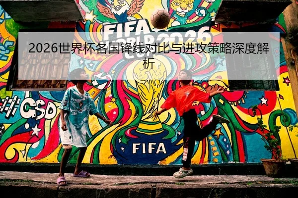 2026世界杯各国锋线对比与进攻策略深度解析